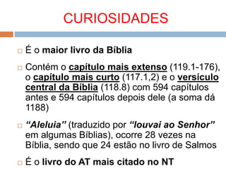 CURIOSIDADES
 É o maior livro da Bíblia
 Contém o capítulo mais extenso (119.1-176),
o capítulo mais curto (117.1,2) e o versículo
central da Bíblia (118.8) com 594 capítulos
antes e 594 capítulos depois dele (a soma dá
1188)
 “Aleluia” (traduzido por “louvai ao Senhor”
em algumas Bíblias), ocorre 28 vezes na
Bíblia, sendo que 24 estão no livro de Salmos
 É o livro do AT mais citado no NT
 