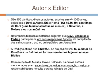 Autor x Editor
 São 150 cânticos, diversos autores, escritos em +/- 1000 anos,
atribuídos a Davi, a Asafe, Etã e Hemã (1Cr 15.16-19), aos filhos
de Corá (uma família talentosa na música), a Salomão, a
Moisés e outros anônimos
 Referências bíblicas e históricas sugerem que Davi, Ezequias e
Esdras participaram, em suas respectivas épocas, da compilação
dos salmos para o uso no culto público em Jerusalém
 A Tradição afirma que ESDRAS, na era pós-exílica, foi o editor da
Coletânea de Salmos na forma como temos hoje em nossas
Bíblias
 Com exceção de Moisés, Davi e Salomão, os outros autores
mencionados eram sacerdotes ou levitas com vocação musical e
responsabilidades no culto durante reinado de Davi
 