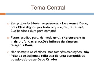 Tema Central
 Seu propósito é levar as pessoas a louvarem a Deus,
pois Ele é digno - por tudo o que é, fez, faz e fará.
Sua bondade dura para sempre!
 Foram escritos para, de modo geral, expressarem as
mais profundas emoções íntimas da alma em
relação a Deus
 Não somente os cânticos, mas também as orações, são
fruto da experiência religiosa de uma comunidade
de adoradores ao Deus Criador
 