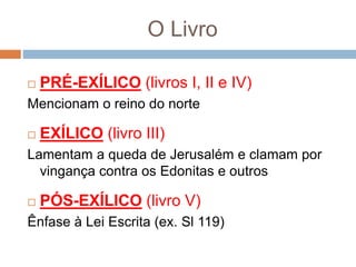 O Livro
 PRÉ-EXÍLICO (livros I, II e IV)
Mencionam o reino do norte
 EXÍLICO (livro III)
Lamentam a queda de Jerusalém e clamam por
vingança contra os Edonitas e outros
 PÓS-EXÍLICO (livro V)
Ênfase à Lei Escrita (ex. Sl 119)
 