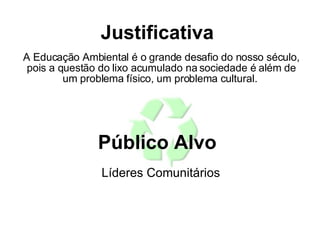 A Educação Ambiental é o grande desafio do nosso século, pois a questão do lixo acumulado na sociedade é além de um problema físico, um problema cultural.  Justificativa  Público Alvo  Líderes Comunitários  