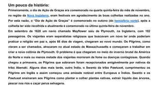 Um pouco da história: 
Primeiramente, o dia de Ação de Graças era comemorado na quarta quinta-feira do mês de novembro, 
na região da Nova Inglaterra, eram festivais em agradecimento às boas colheitas realizadas no ano. 
Por esta razão, o “Dia de Ação de Graças” é comemorado no outono (do hemisfério norte), após a 
colheita ter sido recolhida e atualmente é comemorado na última quinta-feira de novembro. 
Em setembro de 1620 um navio chamado Mayflower saiu de Plymouth, na Inglaterra, com 102 
passageiros. Os viajantes eram separatistas religiosos que buscavam um novo lar onde poderiam 
praticar a religião em paz e, após 66 dias de viagem, chegaram ao novo mundo. Os Pilgrims, como 
vieram a ser chamados, atracaram no atual estado de Massachussetts e começaram a trabalhar em 
criar a nova colônia de Plymouth. O problema é que chegaram no meio do inverno brutal da América 
do Norte e mais ou menos metade dos viajantes morreram de fome ou doenças contagiosas. Quando 
chegou a primavera, os Pilgrims que sobraram foram recepcionados amigávelmente por nativos da 
tribo Abenaki. Alguns dias mais tarde, outro Índio, o Swanto da tribo Pawtuxet, cumprimentou os 
Pilgrims em Inglês e assim começou uma amizade notável entre Europeus e Índios. Swanto e os 
Pawtuxet ensinaram aos Pilgrims como plantar e colher plantas nativas, extrair líquido das árvores, 
pescar nos rios e caçar perus selvagens. 
 
