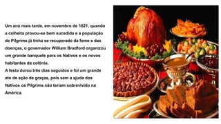 Um ano mais tarde, em novembro de 1621, quando 
a colheita provou-se bem sucedida e a população 
de Pilgrims já tinha se recuperado da fome e das 
doenças, o governador William Bradford organizou 
um grande banquete para os Nativos e os novos 
habitantes da colônia. 
A festa durou três dias seguidos e foi um grande 
ato de ação de graças, pois sem a ajuda dos 
Nativos os Pilgrims não teriam sobrevivido na 
América. 
 