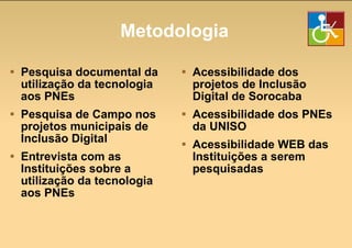 Metodologia Pesquisa documental da utilização da tecnologia aos PNEs Pesquisa de Campo nos projetos municipais de Inclusão Digital Entrevista com as  Instituições sobre a utilização da tecnologia aos PNEs Acessibilidade dos projetos de Inclusão Digital de Sorocaba Acessibilidade dos PNEs da UNISO Acessibilidade WEB das Instituições a serem pesquisadas 