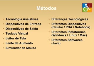 Métodos Tecnologia Assistivas Dispositivos de Entrada Dispositivos de Saída Teclado Virtual Leitor de Tela Lente de Aumento Simulador de Mouse Diferenças Tecnológicas Diferentes Dispositivos (Celular / PDA / Notebook) Diferentes Plataformas (Windows / Linux / Mac) Diferentes Softwares (Java) 