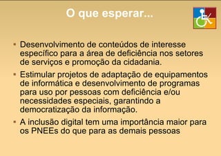 O que esperar... Desenvolvimento de conteúdos de interesse específico para a área de deficiência nos setores de serviços e promoção da cidadania. Estimular projetos de adaptação de equipamentos de informática e desenvolvimento de programas para uso por pessoas com deficiência e/ou necessidades especiais, garantindo a democratização da informação. A inclusão digital tem uma importância maior para os PNEEs do que para as demais pessoas 