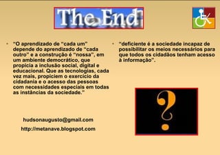 “ O aprendizado de “cada um” depende do aprendizado de “cada outro” e a construção é “nossa”, em um ambiente democrático, que propicia a inclusão social, digital e educacional. Que as tecnologias, cada vez mais, propiciem o exercício da cidadania e o acesso das pessoas com necessidades especiais em todas as instâncias da sociedade.” [email_address] http://metanave.blogspot.com “ deficiente é a sociedade incapaz de possibilitar os meios necessários para que todos os cidadãos tenham acesso à informação”. 