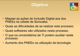 Objetivo Mapear as ações de Inclusão Digital aos dos PNEEs na cidade de Sorocaba. Quais as dificuldades de se realizar este processo. Quais softwares são utilizados neste processo. O que os universitários de TI podem auxiliar neste processo. Aumento dos PNEEs na utilização da tecnologia 
