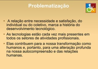 Problematização A relação entre necessidade e satisfação, do individual ou do coletivo, marca a história do desenvolvimento tecnológico. As tecnologias estão cada vez mais presentes em todos os setores de atividades profissionais. Elas contribuem para a nossa transformação como humanos e, portanto, para uma alteração profunda na nossa autocompreensão e das relações humanas. 