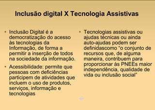 Inclusão digital X Tecnologia Assistivas Inclusão Digital é a democratização do acesso às tecnologias da Informação, de forma a permitir a inserção de todos na sociedade da informação. Acessibilidade: permite que pessoas com deficiências participem de atividades que incluem o uso de produtos, serviços, informação e tecnologias Tecnologias assistivas ou ajudas técnicas ou ainda auto-ajudas podem ser definidascomo “o conjunto de recursos que, de alguma maneira, contribuem para proporcionar às PNEEs maior independência, qualidade de vida ou inclusão social”  