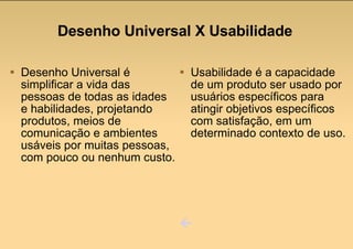 Desenho Universal é simplificar a vida das pessoas de todas as idades e habilidades, projetando produtos, meios de comunicação e ambientes usáveis por muitas pessoas, com pouco ou nenhum custo. Usabilidade é a capacidade de um produto ser usado por usuários específicos para atingir objetivos específicos com satisfação, em um determinado contexto de uso.  Desenho Universal X Usabilidade 