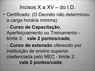 Incisos X a XV – do I.D.
• Certificado: (O Decreto não determinou
  a carga horária mínima)
  - Curso de Capacitação,
  Aperfeiçoamento ou Treinamento -
  limite 3: vale 2 pontos/cada;
  - Curso de extensão oferecido por
  instituição de ensino superior
  credenciada pelo MEC - limite 2:
         vale 2 pontos/cada;
 
