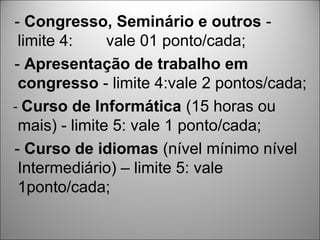 - Congresso, Seminário e outros -
 limite 4:     vale 01 ponto/cada;
- Apresentação de trabalho em
 congresso - limite 4:vale 2 pontos/cada;
- Curso de Informática (15 horas ou
 mais) - limite 5: vale 1 ponto/cada;
- Curso de idiomas (nível mínimo nível
 Intermediário) – limite 5: vale
 1ponto/cada;
 