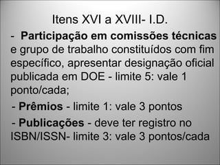 Itens XVI a XVIII- I.D.
- Participação em comissões técnicas
e grupo de trabalho constituídos com fim
específico, apresentar designação oficial
publicada em DOE - limite 5: vale 1
ponto/cada;
- Prêmios - limite 1: vale 3 pontos
- Publicações - deve ter registro no
ISBN/ISSN- limite 3: vale 3 pontos/cada
 