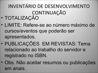 INVENTÁRIO DE DESENVOLVIMENTO
            CONTINUAÇÃO
• TOTALIZAÇÃO
• LIMITE: Refere-se ao número máximo de
  cursos/eventos que poderão ser
  apresentados.
• PUBLICAÇÕES EM REVISTAS: Tema
  relacionado ao trabalho do servidor e
  registrado no ISBN.
• Obs. Não aceitar resumos ou publicações
  em anais.
 