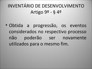 INVENTÁRIO DE DESENVOLVIMENTO
          Artigo 9º - § 4º

• Obtida a progressão, os eventos
  considerados no respectivo processo
  não poderão ser novamente
  utilizados para o mesmo fim.
 
