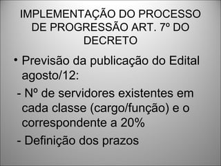 IMPLEMENTAÇÃO DO PROCESSO
   DE PROGRESSÃO ART. 7º DO
          DECRETO
• Previsão da publicação do Edital
  agosto/12:
 - Nº de servidores existentes em
  cada classe (cargo/função) e o
  correspondente a 20%
 - Definição dos prazos
 