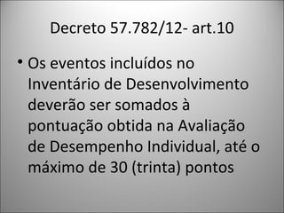 Decreto 57.782/12- art.10
• Os eventos incluídos no
  Inventário de Desenvolvimento
  deverão ser somados à
  pontuação obtida na Avaliação
  de Desempenho Individual, até o
  máximo de 30 (trinta) pontos
 
