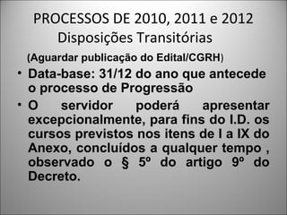 PROCESSOS DE 2010, 2011 e 2012
     Disposições Transitórias
 (Aguardar publicação do Edital/CGRH)
• Data-base: 31/12 do ano que antecede
  o processo de Progressão
• O    servidor    poderá    apresentar
  excepcionalmente, para fins do I.D. os
  cursos previstos nos itens de I a IX do
  Anexo, concluídos a qualquer tempo ,
  observado o § 5º do artigo 9º do
  Decreto.
 
