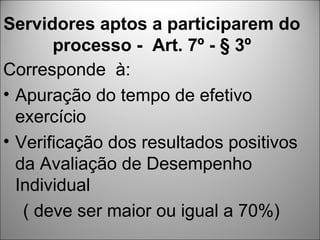 Servidores aptos a participarem do
       processo - Art. 7º - § 3º
Corresponde à:
• Apuração do tempo de efetivo
  exercício
• Verificação dos resultados positivos
  da Avaliação de Desempenho
  Individual
   ( deve ser maior ou igual a 70%)
 