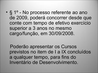• § 1º - No processo referente ao ano
  de 2009, poderá concorrer desde que
  conte com tempo de efetivo exercício
  superior a 3 anos no mesmo
  cargo/função, em 30/09/2008.

 Poderão apresentar os Cursos
 previstos no item de I a IX concluídos
 a qualquer tempo, para fins do
 Inventário de Desenvolvimento.
 