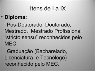 Itens de I a IX
• Diploma:
   Pós-Doutorado, Doutorado,
  Mestrado, Mestrado Profissional
  “stricto sensu” reconhecidos pelo
  MEC;
   Graduação (Bacharelado,
  Licenciatura e Tecnólogo)
  reconhecido pelo MEC.
 