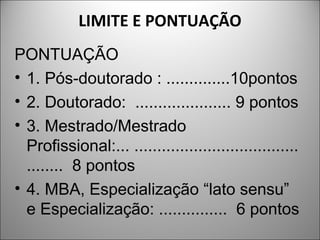 LIMITE E PONTUAÇÃO
PONTUAÇÃO
• 1. Pós-doutorado : ..............10pontos
• 2. Doutorado: ..................... 9 pontos
• 3. Mestrado/Mestrado
  Profissional:... ....................................
  ........ 8 pontos
• 4. MBA, Especialização “lato sensu”
  e Especialização: ............... 6 pontos
 