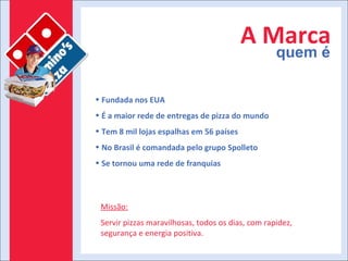 A Marca quem é Fundada nos EUA É a maior rede de entregas de pizza do mundo Tem 8 mil lojas espalhas em 56 países No Brasil é comandada pelo grupo Spolleto Se tornou uma rede de franquias Missão: Servir pizzas maravilhosas, todos os dias, com rapidez, segurança e energia positiva. 
