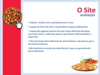 O Site avaliação Explora  muitas cores, principalmente o rosa  Layout da home do site se assemelha as peças publicitárias Layout das páginas internas do site é bem diferente da home, usa cores cinzas, a idéia que passa é que fomos redirecionados a outro site. Site americano bem diferente do site brasileiro, não parece que é da mesma empresa. Site brasileiro é o único da rede Domino´s que se apresenta de forma diferente 