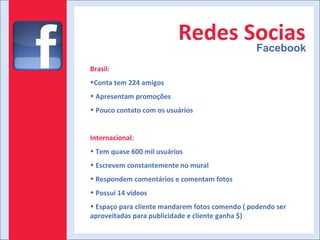 Redes Socias Facebook Brasil :  Conta tem 224 amigos Apresentam promoções Pouco contato com os usuários Internacional : Tem quase 600 mil usuários Escrevem constantemente no mural Respondem comentários e comentam fotos Possui 14 vídeos Espaço para cliente mandarem fotos comendo ( podendo ser aproveitadas para publicidade e cliente ganha $) 