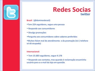 Redes Socias twitter Brasil :  (@dominosbrasil) Tem 224 seguidores, segue uma pessoa Responde aos consumidores Divulga promoções Pergunta aos consumidores sobre sabores preferidos Muitos falam mal do atendimento  e da promoção 2x1 ( telefone só dá ocupado) Internacional : Tem 15.683 seguidores, segue 4.178 Responde aos contatos, mas quando é reclamação encaminha usuário para o e-mail da loja em questão 