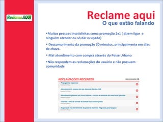 Reclame aqui O que estão falando Muitas pessoas insatisfeitas coma promoção 2x1 ( dizem ligar  e ninguém atender ou só dar ocupado) Descumprimento da promoção 30 minutos, principalmente em dias de chuva.  Mal atendimento com compra através do Peixe Urbano Não respondem as reclamações do usuário e não possuem comunidade 