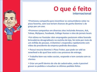 O que é feito internacional Promoveu campanha para incentivar os consumidores votar na pizza favorita, com isso teriam chances de ganha Domino´s de graça por um ano. Promove campanhas em diversos sites incluindo Amazon, Ask, Yahoo, MySpace, Facebook, College Humor e sites de jornais locais Foi vítima no Youtube: dois empregados postaram vídeo fazendo brincadeiras desagradáveis na cozinha da loja, foi visto por mais de um milhão de pessoas. A Domino´s respondeu rapidamente com vídeo do presidente da empresa pedindo desculpas. Possui recurso Domino´s Pizza Trcker, que pode ser add ao newsfeed e diz qual fase está o seu processo de entrega. Trabalha bem nas redes sociais, responde e tem contato com os clientes Criar um perfil dentro do site de cadastrados, onde é possível gravar os pedidos e visualizar os últimos pedidos feitos 
