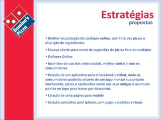 Estratégias propostas Melhor visualização do cardápio online, com foto das pizzas e discrição de ingredientes  Espaço aberto para envio de sugestões de pizzas fora do cardápio Delivery Online Incentivo do uso das redes sociais, melhor contato com os consumidores Criação de um aplicativo para o Facebook e Orkut, onde os consumidores poderão através de um jogo montar sua própria lanchonete, pizzas e sanduíches servir aos seus amigos e acumular pontos no jogo para trocar por descontos. Criação de uma página para mobile Criação aplicativo para Iphone, com jogos e pedidos virtuais 