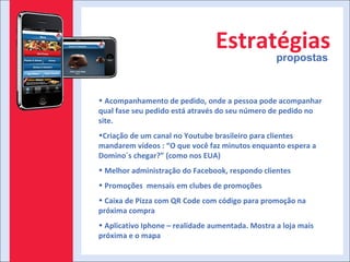 Estratégias propostas Acompanhamento de pedido, onde a pessoa pode acompanhar qual fase seu pedido está através do seu número de pedido no site. Criação de um canal no Youtube brasileiro para clientes mandarem vídeos : “O que você faz minutos enquanto espera a Domino´s chegar?” (como nos EUA) Melhor administração do Facebook, respondo clientes Promoções  mensais em clubes de promoções Caixa de Pizza com QR Code com código para promoção na próxima compra Aplicativo Iphone – realidade aumentada. Mostra a loja mais próxima e o mapa 