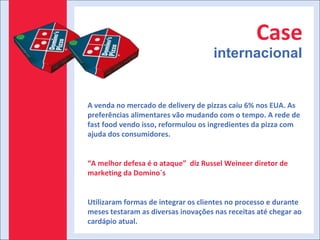 Case internacional A venda no mercado de delivery de pizzas caiu 6% nos EUA. As preferências alimentares vão mudando com o tempo. A rede de fast food vendo isso, reformulou os ingredientes da pizza com ajuda dos consumidores. “ A melhor defesa é o ataque”  diz Russel Weineer diretor de marketing da Domino´s Utilizaram formas de integrar os clientes no processo e durante meses testaram as diversas inovações nas receitas até chegar ao cardápio atual. 