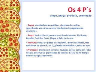 Os 4 P´s preço, praça, produto, promoção Preço:  acessível para o público,  sistemas de crédito, semelhante aos concorrentes, condições de pagamentos, descontos. Praça:  No Brasil está presente no Rio de Janeiro, São Paulo, Brasília, Curitiba, Porto Alegre e Belo Horizonte.  Produto:  venda de pizzas e sanduíches, diversos sabores, três tamanhos de pizza (P, M, G), padrão internacional, feito na hora. Promoção:  anuncia em jornais e revistas, possui conta em redes sociais, desenvolve promoções de vendas. Baseia-se no tempo de de entrega: 30 minutos 