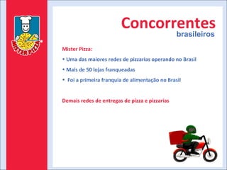 Concorrentes brasileiros Mister Pizza: Uma das maiores redes de pizzarias operando no Brasil Mais de 50 lojas franqueadas Foi a primeira franquia de alimentação no Brasil Demais redes de entregas de pizza e pizzarias 