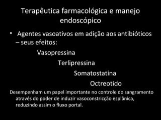 Terapêutica farmacológica e manejo
               endoscópico
• Agentes vasoativos em adição aos antibióticos
  – seus efeitos:
         Vasopressina
                  Terlipressina
                        Somatostatina
                              Octreotido
Desempenham um papel importante no controle do sangramento
  através do poder de induzir vasoconstricção esplânica,
  reduzindo assim o fluxo portal.
 