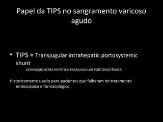 Papel da TIPS no sangramento varicoso
                   agudo



• TIPS = Transjugular intrahepatic portosystemic
   shunt
        DERIVAÇÃO INTRA HEPÁTICA TRANSJUGULAR PORTOSSISTÊMICA


Historicamente usado para pacientes que falharam no tratamento
   endoscópico e farmacológico.
 