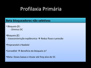 Profilaxia Primária
Beta bloqueadores não seletivos
• Bloqueio β1:
    - Diminui DC

•Bloqueio β2:
 - Vasoconstricção esplâncnica  Reduz fluxo e pressão

•Propranolol e Nadolol

•Carvedilol  Benefício do bloqueio α?

•Meta: Doses baixas e titular até freq alvo de 55
 