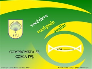 você   deve  avaliar  você   pode COMPROMETA-SE  COM A FVJ. Coordenação: Leoneide Barbosa Lima Braga - 2007.1  Resultado Geral da Avaliação – 2007.1 – Administração - CPA-   Comissão Própria de Avaliação  