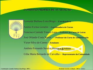 COMISSÃO PRÓPRIA DE AVALIAÇÃO  Leoneide Barbosa Lima Braga –  Coordenadora Andréa Freitas Gondim –  Coordenadora de Cursos Francisco Canindé Tinoco Luna –  Professor do Curso de Letras José Orlando Costa Nunes - –  Professor do Curso de Administração Victor Silva do Carmo –  Estudante Antônio Fernando Saraiva Moura  –  Estudante Célia Maria Bernardo de Carvalho -  Representante   da Comunidade Coordenação: Leoneide  Barbosa Lima Braga - 2007.1  Resultado Geral da Avaliação – 2007.1 – Letras - CPA-   Comissão Própria de Avaliação  