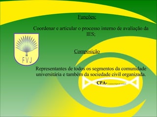 Funções: Coordenar e articular o processo interno de avaliação da IES; Composição Representantes de todos os segmentos da comunidade universitária e também da sociedade civil organizada. CPA-   Comissão Própria de Avaliação  