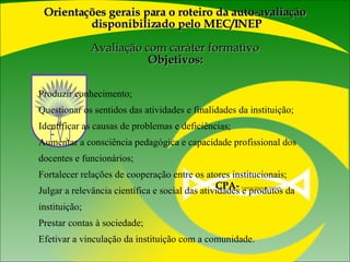 Produzir conhecimento; Questionar os sentidos das atividades e finalidades da instituição; Identificar as causas de problemas e deficiências; Aumentar a consciência pedagógica e capacidade profissional dos docentes e funcionários; Fortalecer relações de cooperação entre os atores institucionais; Julgar a relevância científica e social das atividades e produtos da instituição; Prestar contas à sociedade; Efetivar a vinculação da instituição com a comunidade. Orientações gerais para o roteiro da auto-avaliação  disponibilizado pelo MEC/INEP   Avaliação com caráter formativo  Objetivos: CPA-   Comissão Própria de Avaliação  