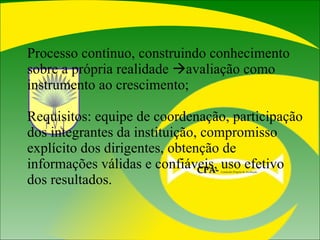 Processo contínuo, construindo conhecimento sobre a própria realidade   avaliação como instrumento ao crescimento; Requisitos: equipe de coordenação, participação dos integrantes da instituição, compromisso explícito dos dirigentes, obtenção de informações válidas e confiáveis, uso efetivo dos resultados. CPA-   Comissão Própria de Avaliação  