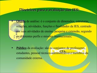 Diretrizes para a avaliação das IES: Objeto  de análise: é o conjunto de dimensões, estruturas, relações, atividades, funções e finalidades da IES, centrado em suas atividades de ensino, pesquisa e extensão, segundo os diferentes perfis e missões institucionais; Público  da avaliação: são os conjuntos de professores, estudantes, pessoal técnico-administrativo e membros da comunidade externa. CPA-   Comissão Própria de Avaliação  