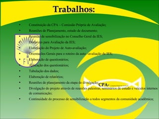 Constituição da CPA – Comissão Própria de Avaliação; Reuniões de Planejamento, estudo de documento; Reunião de sensibilização no Conselho Geral da IES; Diretrizes para Avaliação da IES; Elaboração do Projeto de Auto-avaliação; Orientações Gerais para o roteiro da auto –avaliação da IES; Elaboração de questionários; Aplicação dos questionários; Tabulação dos dados; Elaboração de relatórios; Reuniões de planejamento da etapa de divulgação; Divulgação do projeto através de reuniões palestras, seminários de estudo e veículos internos de comunicação; Continuidade do processo de sensibilização a todos segmentos da comunidade acadêmica; Trabalhos: CPA-   Comissão Própria de Avaliação  