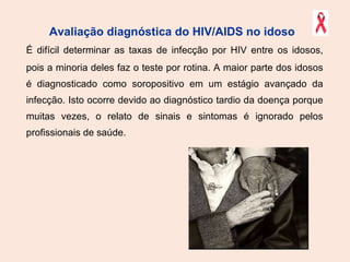 Avaliação diagnóstica do HIV/AIDS no idoso   É difícil determinar as taxas de infecção por HIV entre os idosos, pois a minoria deles faz o teste por rotina. A maior parte dos idosos é diagnosticado como soropositivo em um estágio avançado da infecção. Isto ocorre devido ao diagnóstico tardio da doença porque muitas vezes, o relato de sinais e sintomas é ignorado pelos profissionais de saúde.  