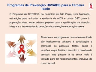 Programas de Prevenção HIV/AIDS para a Terceira Idade O Programa de DST/AIDS, do município de São Paulo, vem buscando estratégias para enfrentar a epidemia de AIDS e outras DST, junto à população idosa, onde existem projetos para a qualificação da atenção integral e a implementação de ações de prevenção e educação sexual. Atualmente, os programas para a terceira idade são basicamente voltados à socialização e promoção de passeios, festas, bailes e reuniões, o que facilita o encontro e convívio de pessoas, que passam a se sentir mais à vontade para ter relacionamentos, inclusive de cunho sexual. 